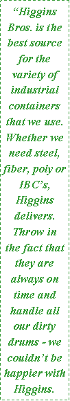 Text Box: “Higgins Bros. is the best source for the variety of industrial containers that we use.  Whether we need steel, fiber, poly or IBC’s, Higgins delivers.  Throw in the fact that they are always on time and handle all our dirty drums - we couldn’t be happier with Higgins. 
